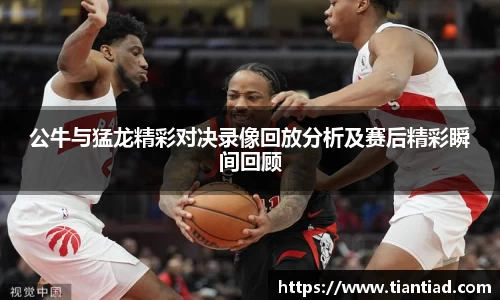 公牛与猛龙精彩对决录像回放分析及赛后精彩瞬间回顾